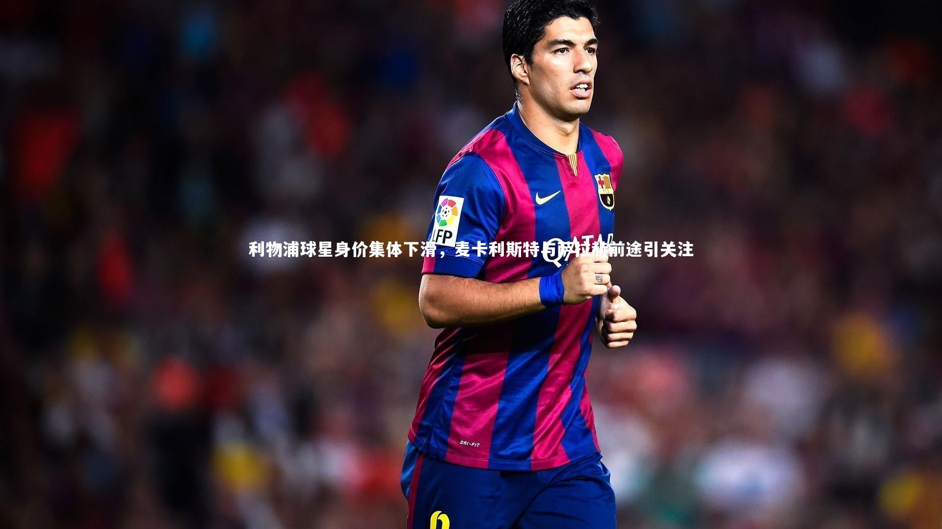 利物浦球星身价集体下滑，麦卡利斯特与萨拉赫前途引关注