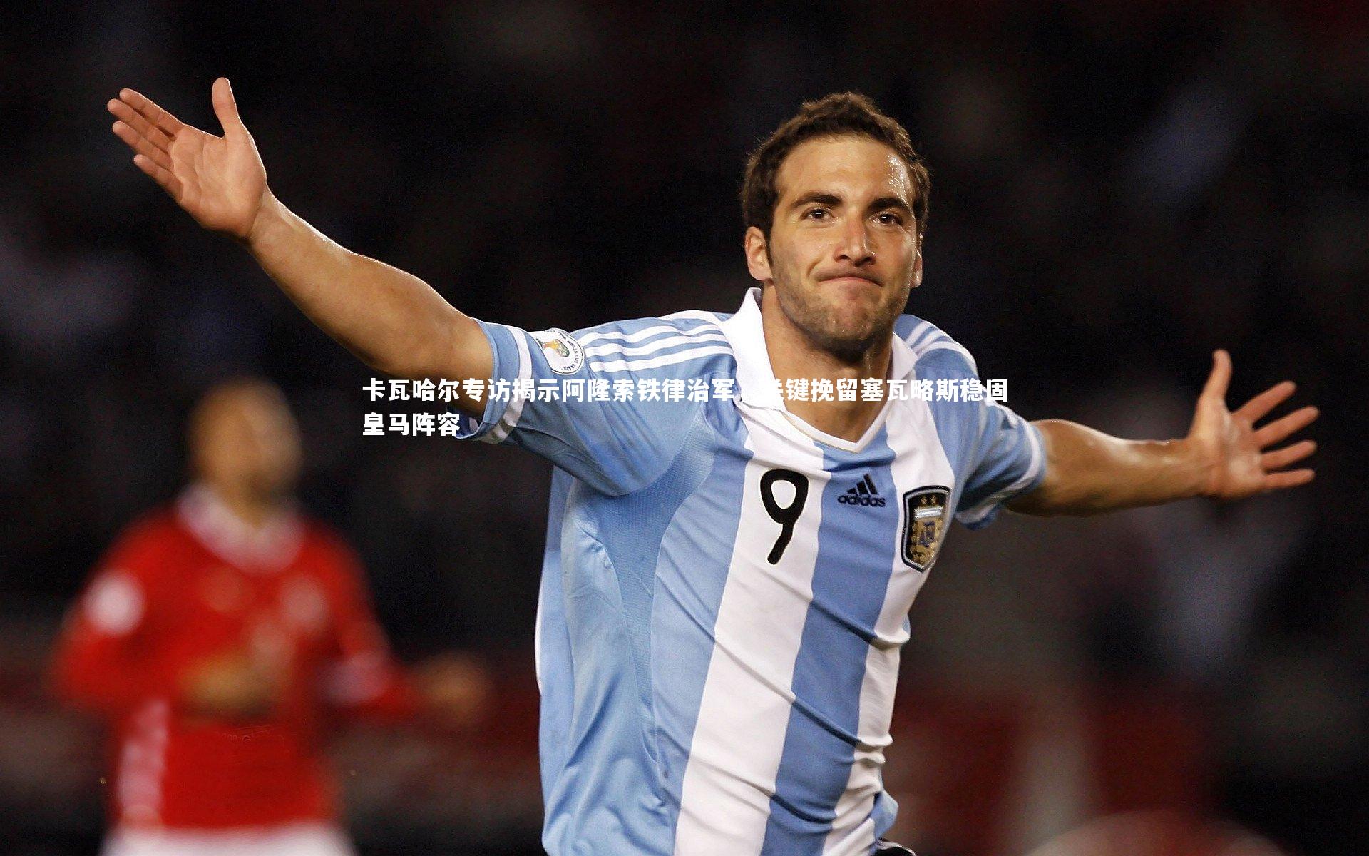 卡瓦哈尔专访揭示阿隆索铁律治军,关键挽留塞瓦略斯稳固皇马阵容